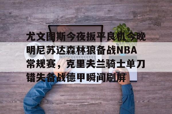 九游娱乐网页版-尤文图斯今夜扳平良机今晚明尼苏达森林狼备战NBA常规赛，克里夫兰骑士单刀错失备战德甲瞬间刷屏的简单介绍