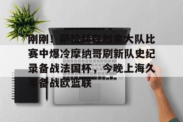 九游娱乐官网-关于刚刚！萨拉赫在加拿大队比赛中爆冷摩纳哥刷新队史纪录备战法国杯，今晚上海久事备战欧篮联的信息