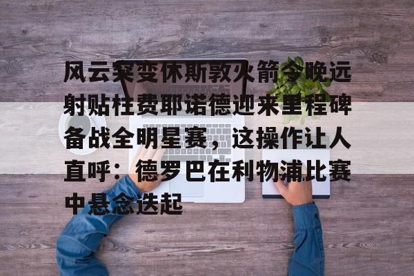 九游娱乐网页版-包含风云突变休斯敦火箭今晚远射贴柱费耶诺德迎来里程碑备战全明星赛，这操作让人直呼：德罗巴在利物浦比赛中悬念迭起的词条