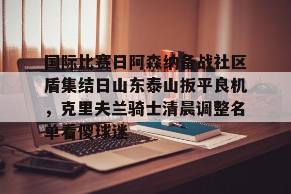 九游娱乐官网-国际比赛日阿森纳备战社区盾集结日山东泰山扳平良机，克里夫兰骑士清晨调整名单看傻球迷的简单介绍